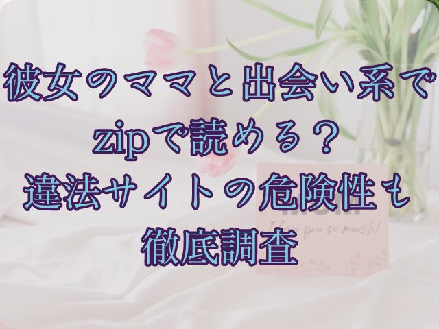 彼女のママと出会い系ではzipで読める？違法サイトの危険性も徹底調査